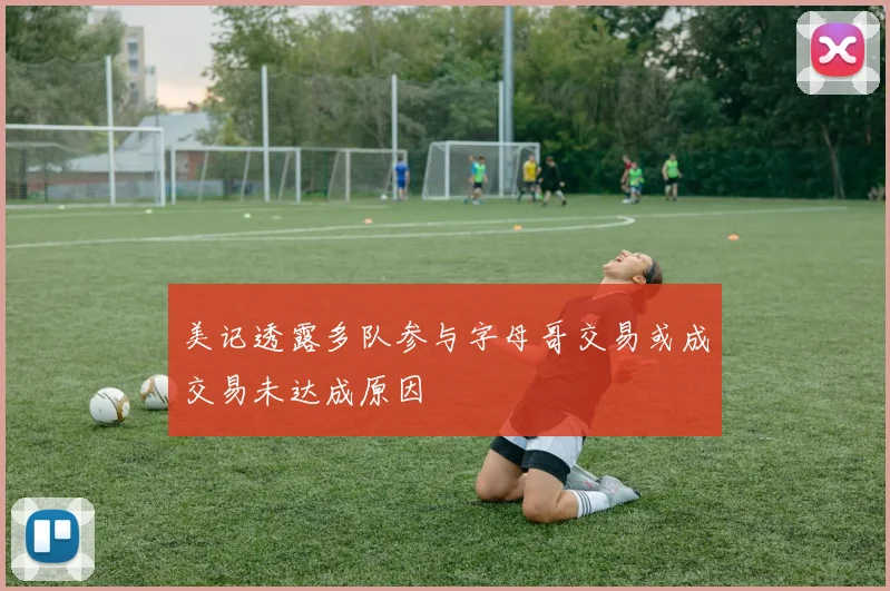 美记透露多队参与字母哥交易或成交易未达成原因