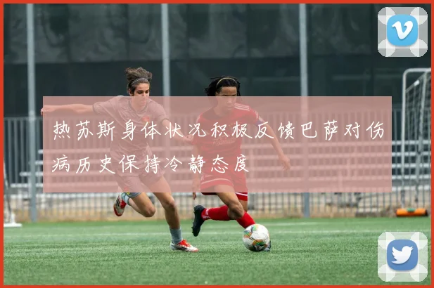 热苏斯身体状况积极反馈巴萨对伤病历史保持冷静态度