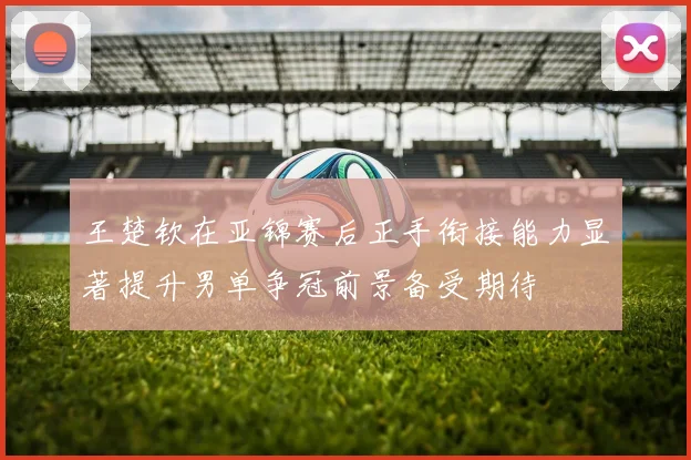 王楚钦在亚锦赛后正手衔接能力显著提升男单争冠前景备受期待