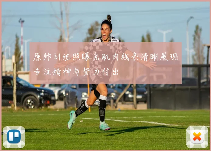 原帅训练照曝光肌肉线条清晰展现专注精神与努力付出