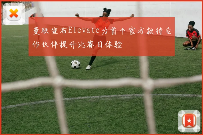 曼联宣布Elevate为首个官方款待合作伙伴提升比赛日体验