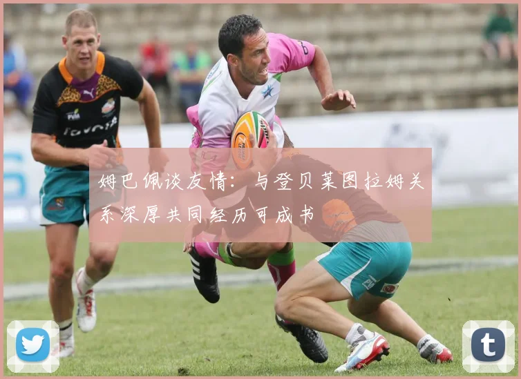 姆巴佩谈友情：与登贝莱图拉姆关系深厚共同经历可成书