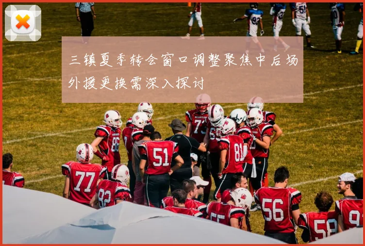 三镇夏季转会窗口调整聚焦中后场外援更换需深入探讨