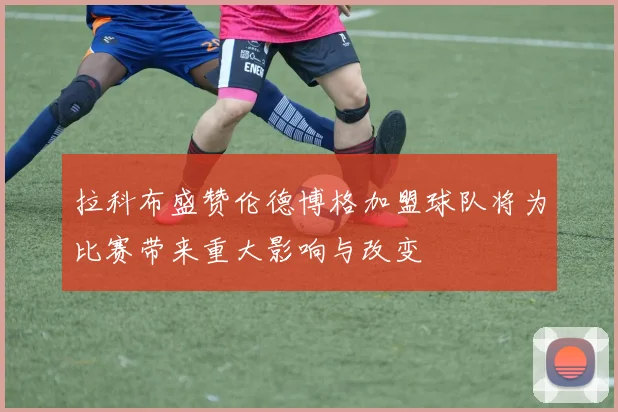 拉科布盛赞伦德博格加盟球队将为比赛带来重大影响与改变