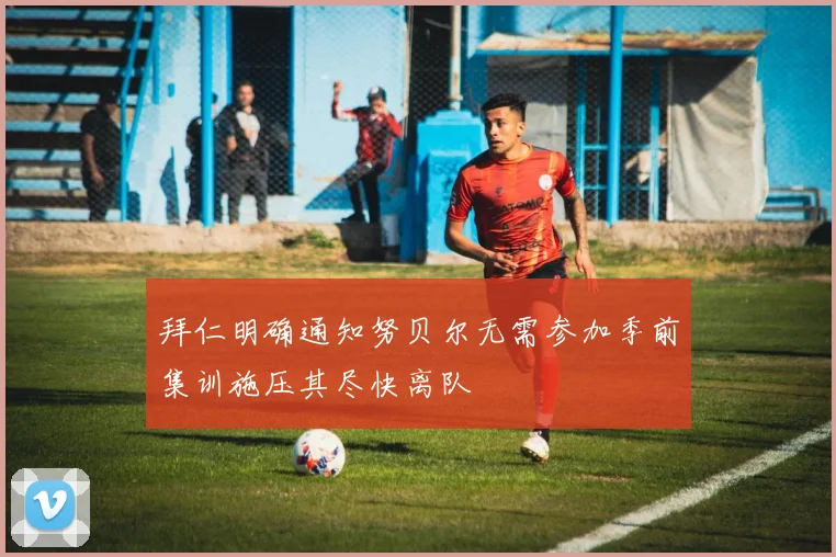 拜仁明确通知努贝尔无需参加季前集训施压其尽快离队