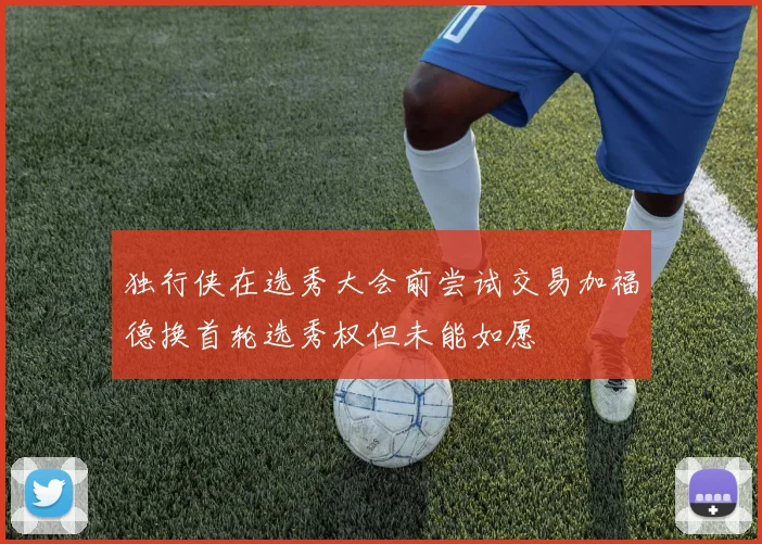 独行侠在选秀大会前尝试交易加福德换首轮选秀权但未能如愿