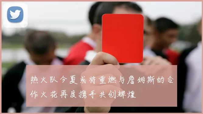 热火队今夏或将重燃与詹姆斯的合作火花再度携手共创辉煌