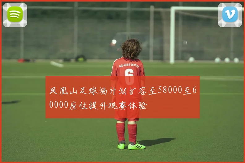 凤凰山足球场计划扩容至58000至60000座位提升观赛体验