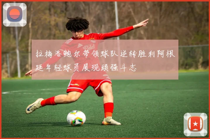 拉梅洛鲍尔带领球队逆转胜利阿根廷年轻球员展现顽强斗志