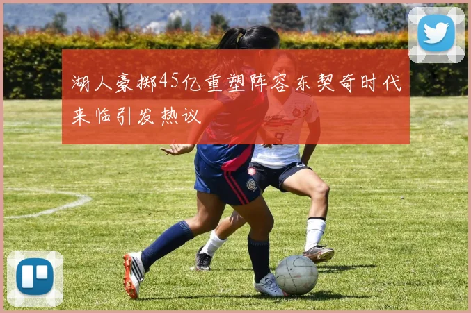 湖人豪掷45亿重塑阵容东契奇时代来临引发热议