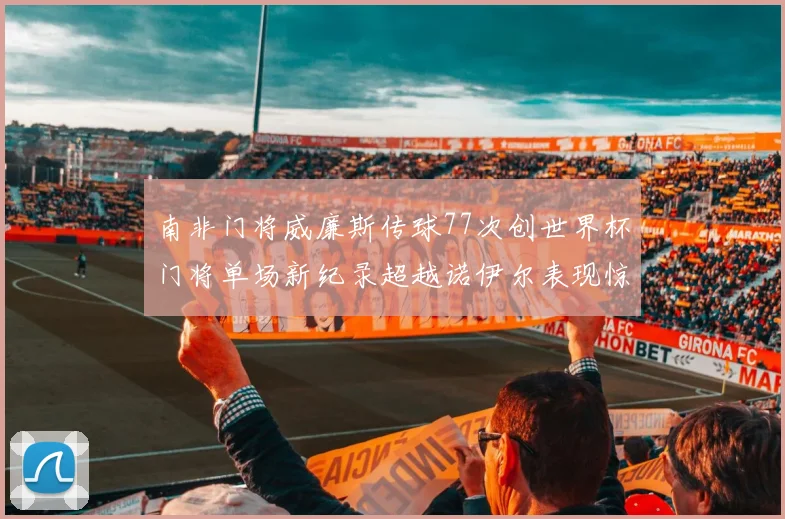 南非门将威廉斯传球77次创世界杯门将单场新纪录超越诺伊尔表现惊艳