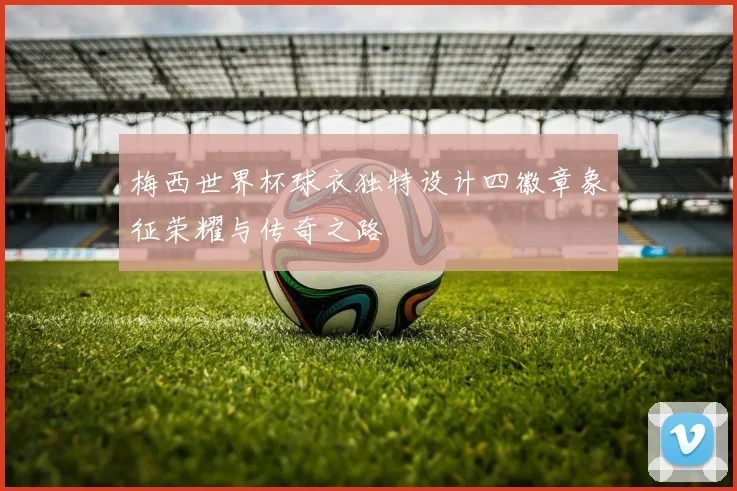 梅西世界杯球衣独特设计四徽章象征荣耀与传奇之路