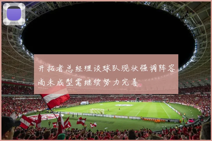 开拓者总经理谈球队现状强调阵容尚未成型需继续努力完善