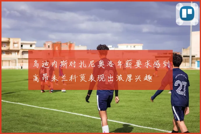 乌迪内斯对扎尼奥洛年薪要求感到高昂米兰科莫表现出浓厚兴趣