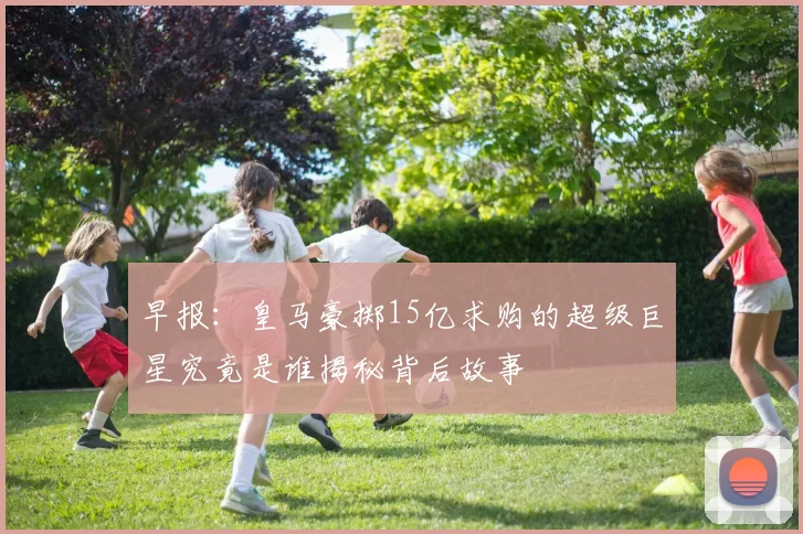 早报：皇马豪掷15亿求购的超级巨星究竟是谁揭秘背后故事