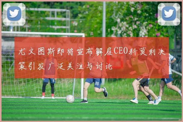 尤文图斯即将宣布解雇CEO科莫利决策引发广泛关注与讨论